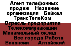 Агент телефонных продаж › Название организации ­ Байкал-ТрансТелеКом › Отрасль предприятия ­ Телекоммуникации › Минимальный оклад ­ 15 000 - Все города Работа » Вакансии   . Алтайский край